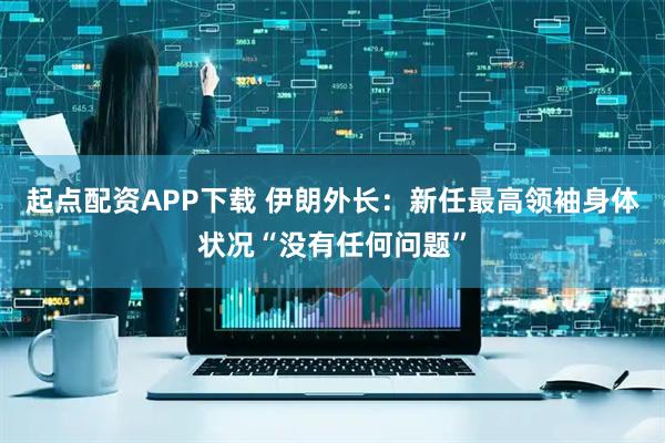 起点配资APP下载 伊朗外长：新任最高领袖身体状况“没有任何问题”