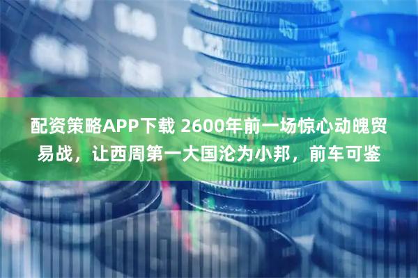 配资策略APP下载 2600年前一场惊心动魄贸易战，让西周第一大国沦为小邦，前车可鉴