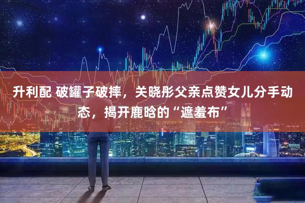 升利配 破罐子破摔，关晓彤父亲点赞女儿分手动态，揭开鹿晗的“遮羞布”