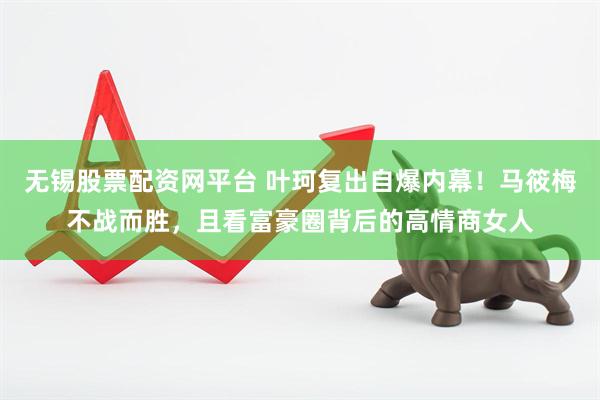 无锡股票配资网平台 叶珂复出自爆内幕！马筱梅不战而胜，且看富豪圈背后的高情商女人
