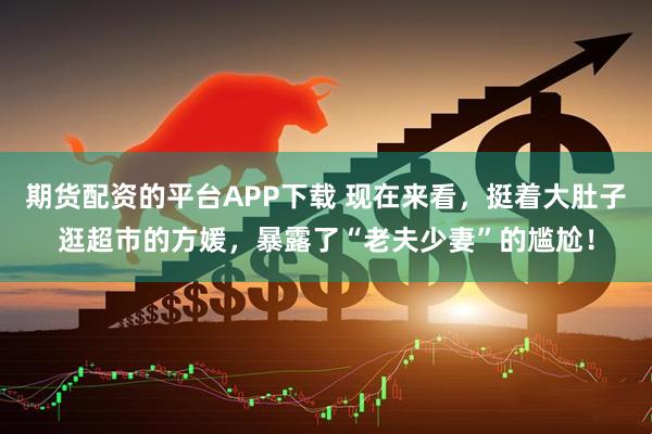 期货配资的平台APP下载 现在来看，挺着大肚子逛超市的方媛，暴露了“老夫少妻”的尴尬！
