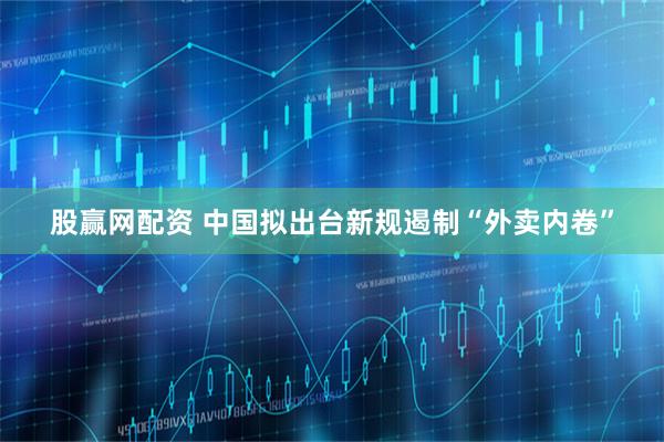 股赢网配资 中国拟出台新规遏制“外卖内卷”
