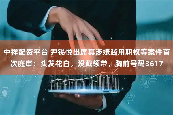 中祥配资平台 尹锡悦出席其涉嫌滥用职权等案件首次庭审：头发花白，没戴领带，胸前号码3617
