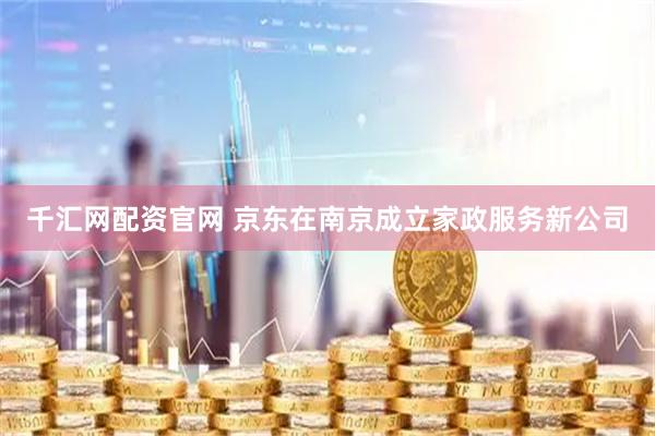 千汇网配资官网 京东在南京成立家政服务新公司