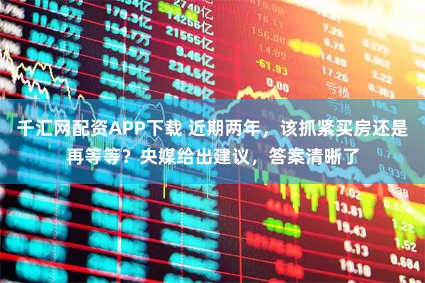 千汇网配资APP下载 近期两年，该抓紧买房还是再等等？央媒给出建议，答案清晰了