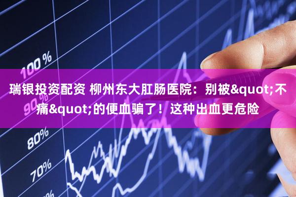 瑞银投资配资 柳州东大肛肠医院：别被"不痛"的便血骗了！这种出血更危险
