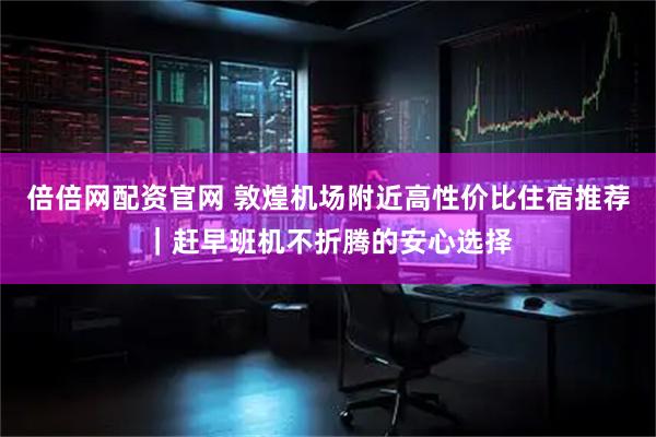 倍倍网配资官网 敦煌机场附近高性价比住宿推荐｜赶早班机不折腾的安心选择
