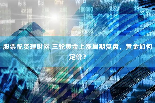 股票配资理财网 三轮黄金上涨周期复盘，黄金如何定价？