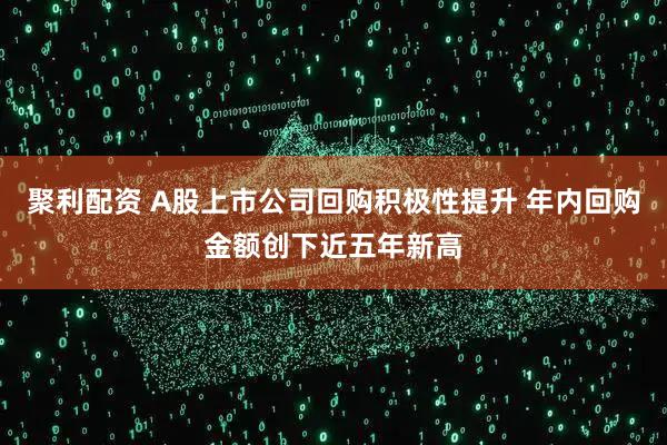 聚利配资 A股上市公司回购积极性提升 年内回购金额创下近五年新高