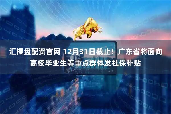 汇操盘配资官网 12月31日截止！广东省将面向高校毕业生等重点群体发社保补贴