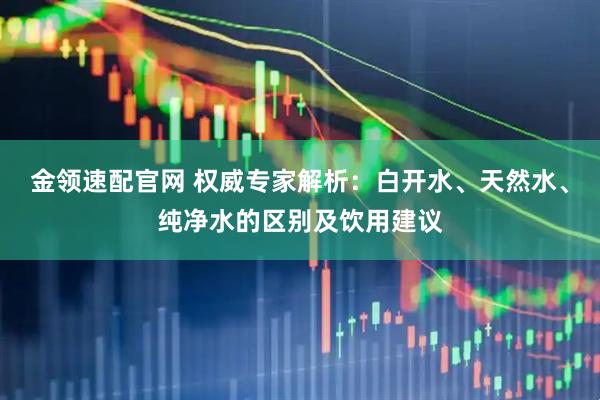 金领速配官网 权威专家解析：白开水、天然水、纯净水的区别及饮用建议