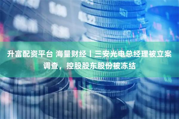 升富配资平台 海量财经丨三安光电总经理被立案调查，控股股东股份被冻结