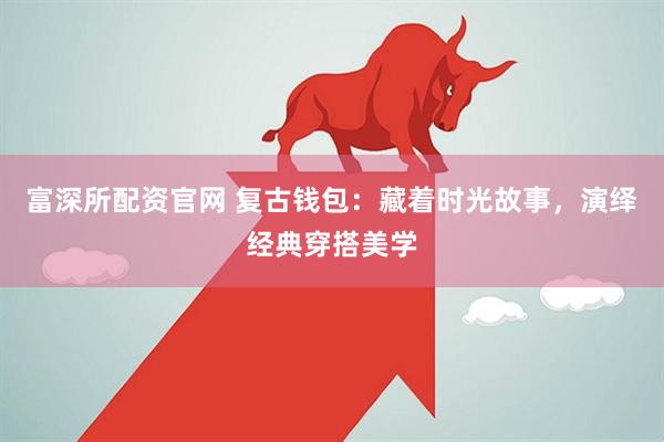 富深所配资官网 复古钱包：藏着时光故事，演绎经典穿搭美学