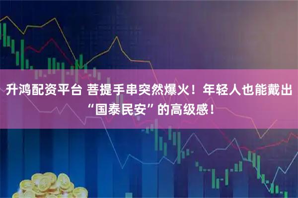 升鸿配资平台 菩提手串突然爆火！年轻人也能戴出“国泰民安”的高级感！