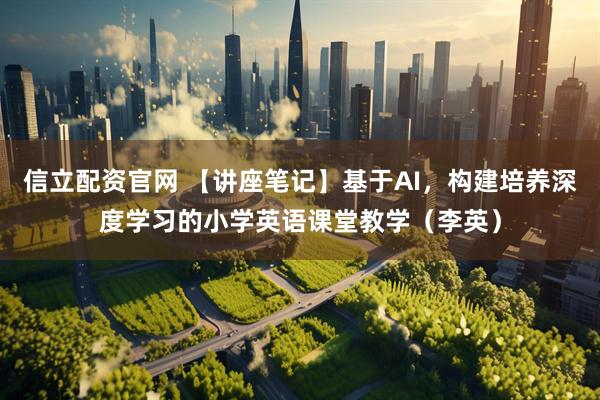 信立配资官网 【讲座笔记】基于AI，构建培养深度学习的小学英语课堂教学（李英）