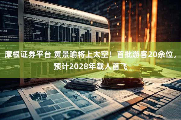 摩根证券平台 黄景瑜将上太空！首批游客20余位，预计2028年载人首飞