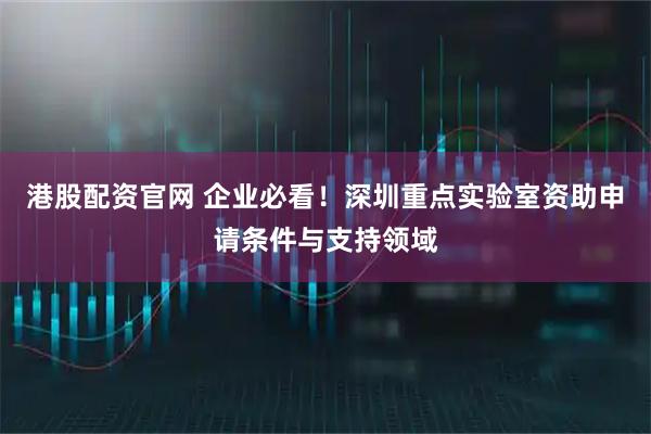 港股配资官网 企业必看！深圳重点实验室资助申请条件与支持领域