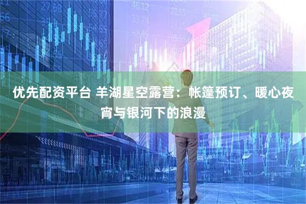优先配资平台 羊湖星空露营：帐篷预订、暖心夜宵与银河下的浪漫