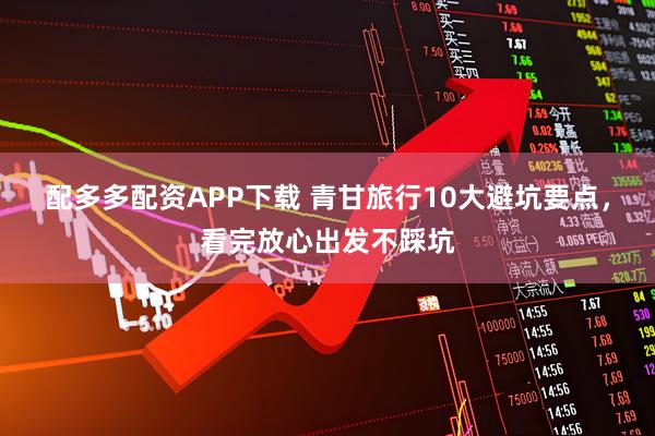 配多多配资APP下载 青甘旅行10大避坑要点，看完放心出发不踩坑