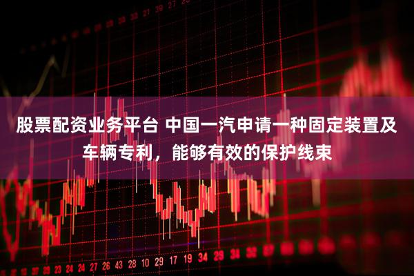 股票配资业务平台 中国一汽申请一种固定装置及车辆专利，能够有效的保护线束