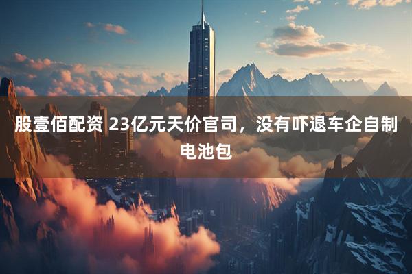 股壹佰配资 23亿元天价官司，没有吓退车企自制电池包
