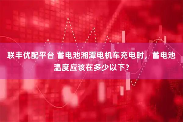 联丰优配平台 蓄电池湘潭电机车充电时，蓄电池温度应该在多少以下？