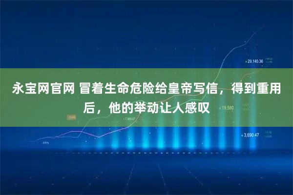 永宝网官网 冒着生命危险给皇帝写信，得到重用后，他的举动让人感叹